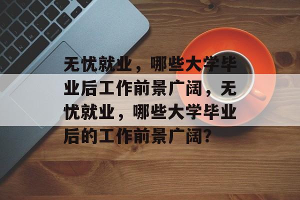 无忧就业，哪些大学毕业后工作前景广阔，无忧就业，哪些大学毕业后的工作前景广阔？