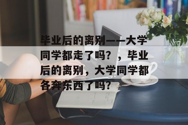 毕业后的离别——大学同学都走了吗？，毕业后的离别，大学同学都各奔东西了吗？