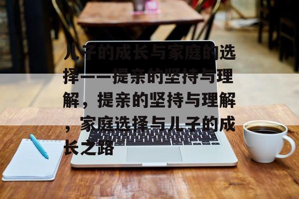 儿子的成长与家庭的选择——提亲的坚持与理解，提亲的坚持与理解，家庭选择与儿子的成长之路