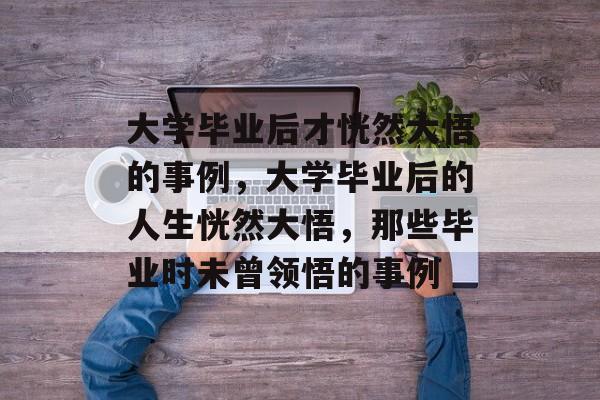 大学毕业后才恍然大悟的事例，大学毕业后的人生恍然大悟，那些毕业时未曾领悟的事例