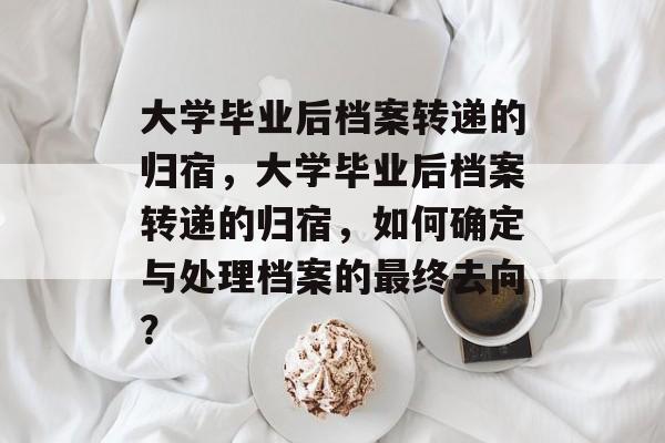 大学毕业后档案转递的归宿，大学毕业后档案转递的归宿，如何确定与处理档案的最终去向？
