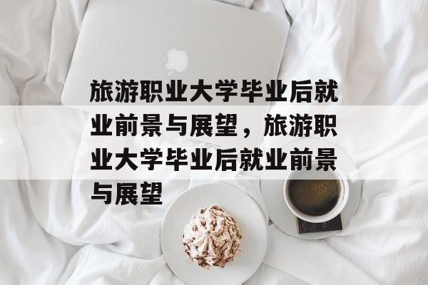 旅游职业大学毕业后就业前景与展望，旅游职业大学毕业后就业前景与展望