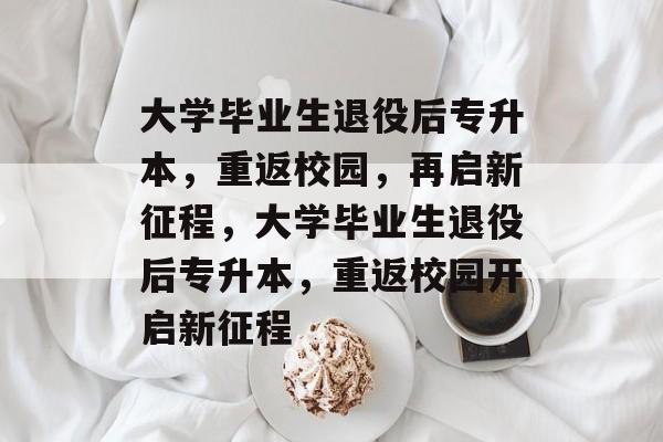 大学毕业生退役后专升本，重返校园，再启新征程，大学毕业生退役后专升本，重返校园开启新征程