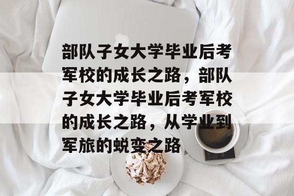 部队子女大学毕业后考军校的成长之路，部队子女大学毕业后考军校的成长之路，从学业到军旅的蜕变之路