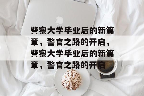警察大学毕业后的新篇章，警官之路的开启，警察大学毕业后的新篇章，警官之路的开启