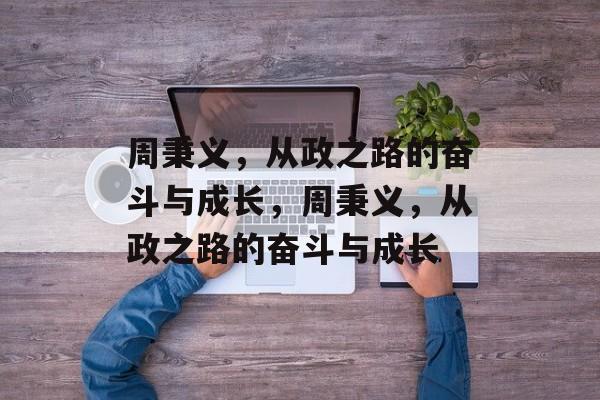 周秉义，从政之路的奋斗与成长，周秉义，从政之路的奋斗与成长