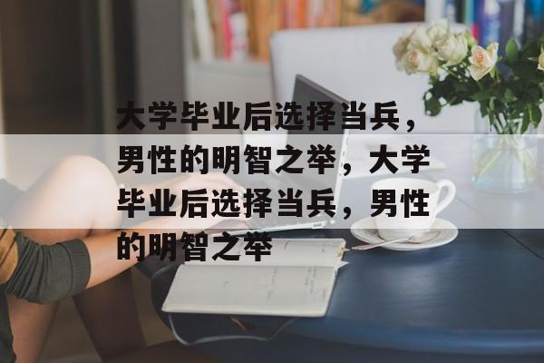 大学毕业后选择当兵，男性的明智之举，大学毕业后选择当兵，男性的明智之举