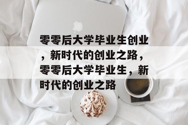 零零后大学毕业生创业，新时代的创业之路，零零后大学毕业生，新时代的创业之路