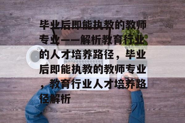 毕业后即能执教的教师专业——解析教育行业的人才培养路径，毕业后即能执教的教师专业，教育行业人才培养路径解析