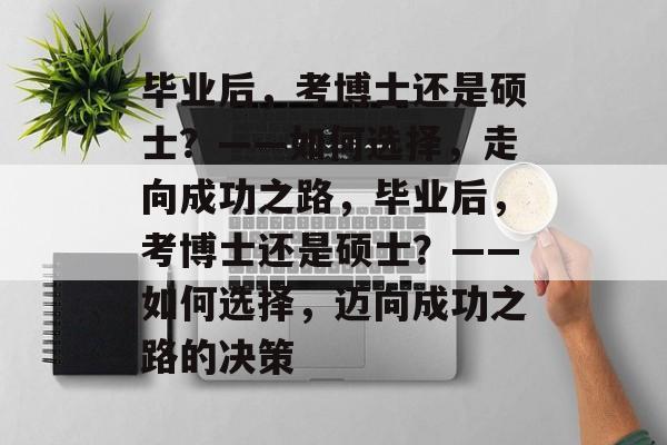 毕业后，考博士还是硕士？——如何选择，走向成功之路，毕业后，考博士还是硕士？——如何选择，迈向成功之路的决策