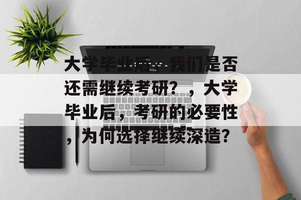 大学毕业后，我们是否还需继续考研？，大学毕业后，考研的必要性，为何选择继续深造？