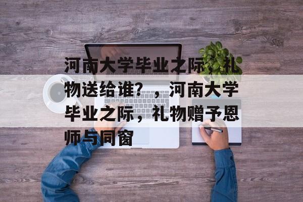 河南大学毕业之际，礼物送给谁？，河南大学毕业之际，礼物赠予恩师与同窗