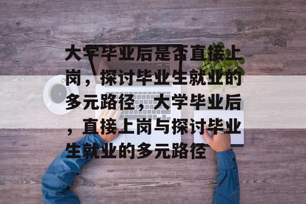 大学毕业后是否直接上岗，探讨毕业生就业的多元路径，大学毕业后，直接上岗与探讨毕业生就业的多元路径