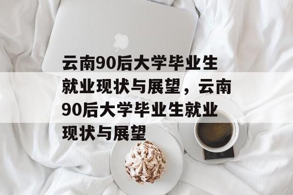 云南90后大学毕业生就业现状与展望，云南90后大学毕业生就业现状与展望