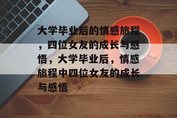大学毕业后的情感旅程，四位女友的成长与感悟，大学毕业后，情感旅程中四位女友的成长与感悟