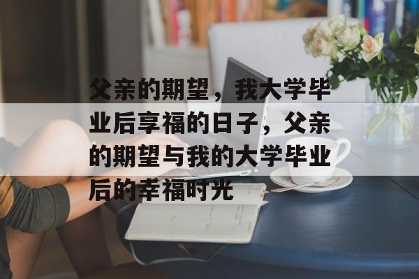 父亲的期望，我大学毕业后享福的日子，父亲的期望与我的大学毕业后的幸福时光