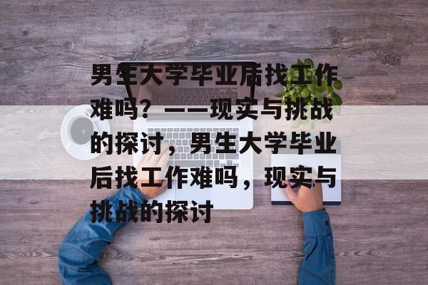 男生大学毕业后找工作难吗？——现实与挑战的探讨，男生大学毕业后找工作难吗，现实与挑战的探讨