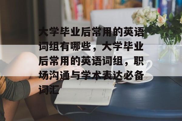 大学毕业后常用的英语词组有哪些，大学毕业后常用的英语词组，职场沟通与学术表达必备词汇