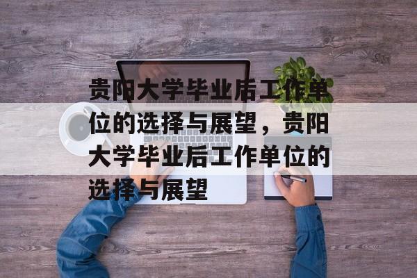 贵阳大学毕业后工作单位的选择与展望，贵阳大学毕业后工作单位的选择与展望