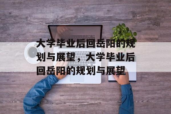 大学毕业后回岳阳的规划与展望，大学毕业后回岳阳的规划与展望