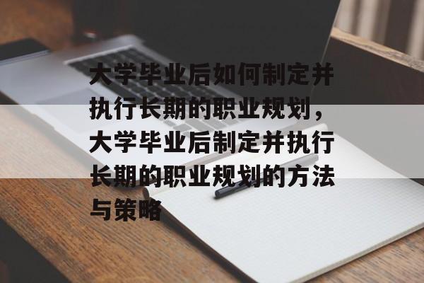 大学毕业后如何制定并执行长期的职业规划，大学毕业后制定并执行长期的职业规划的方法与策略