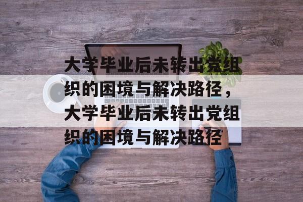 大学毕业后未转出党组织的困境与解决路径，大学毕业后未转出党组织的困境与解决路径