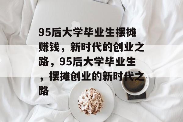 95后大学毕业生摆摊赚钱，新时代的创业之路，95后大学毕业生，摆摊创业的新时代之路