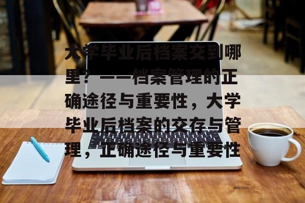 大学毕业后档案交到哪里？——档案管理的正确途径与重要性，大学毕业后档案的交存与管理，正确途径与重要性