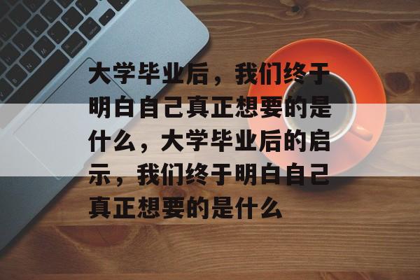 大学毕业后，我们终于明白自己真正想要的是什么，大学毕业后的启示，我们终于明白自己真正想要的是什么