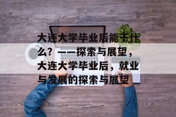 大连大学毕业后能干什么？——探索与展望，大连大学毕业后，就业与发展的探索与展望