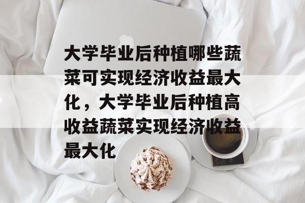 大学毕业后种植哪些蔬菜可实现经济收益最大化，大学毕业后种植高收益蔬菜实现经济收益最大化