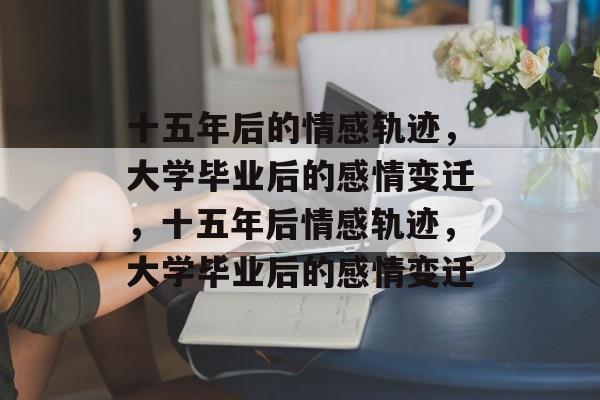 十五年后的情感轨迹，大学毕业后的感情变迁，十五年后情感轨迹，大学毕业后的感情变迁