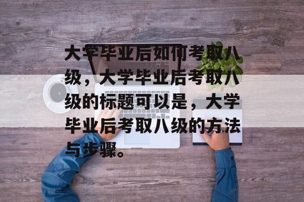 大学毕业后如何考取八级，大学毕业后考取八级的标题可以是，大学毕业后考取八级的方法与步骤。