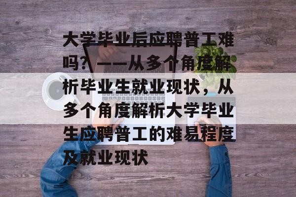 大学毕业后应聘普工难吗？——从多个角度解析毕业生就业现状，从多个角度解析大学毕业生应聘普工的难易程度及就业现状