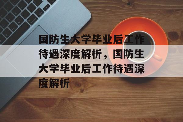 国防生大学毕业后工作待遇深度解析，国防生大学毕业后工作待遇深度解析