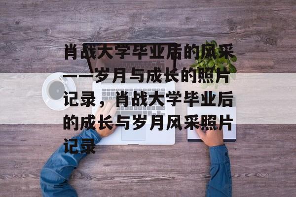 肖战大学毕业后的风采——岁月与成长的照片记录，肖战大学毕业后的成长与岁月风采照片记录