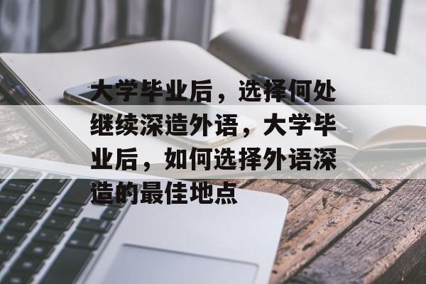 大学毕业后，选择何处继续深造外语，大学毕业后，如何选择外语深造的最佳地点