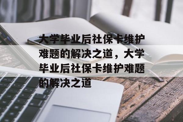 大学毕业后社保卡维护难题的解决之道，大学毕业后社保卡维护难题的解决之道