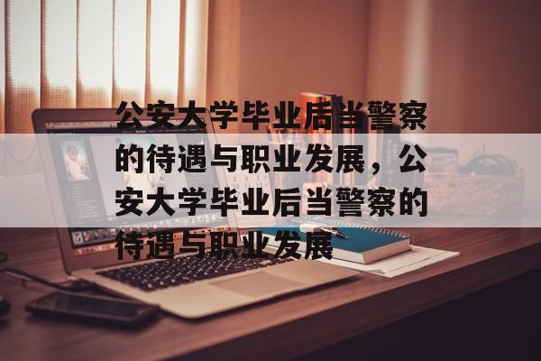 公安大学毕业后当警察的待遇与职业发展，公安大学毕业后当警察的待遇与职业发展