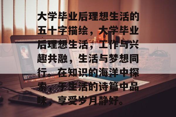 大学毕业后理想生活的五十字描绘，大学毕业后理想生活，工作与兴趣共融，生活与梦想同行。在知识的海洋中探索，于生活的诗篇中品味，享受岁月静好。