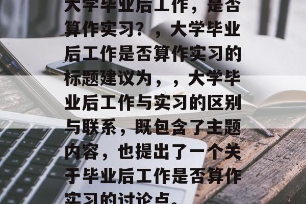 大学毕业后工作，是否算作实习？，大学毕业后工作是否算作实习的标题建议为，，大学毕业后工作与实习的区别与联系，既包含了主题内容，也提出了一个关于毕业后工作是否算作实习的讨论点。