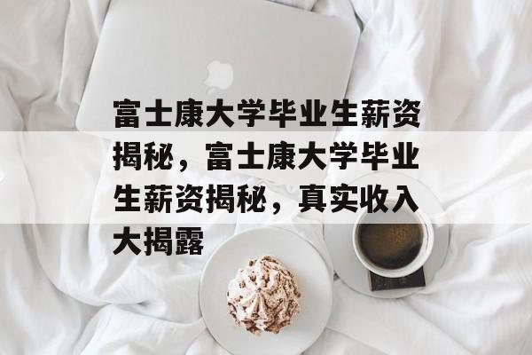 富士康大学毕业生薪资揭秘，富士康大学毕业生薪资揭秘，真实收入大揭露