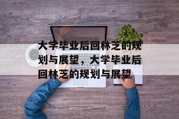 大学毕业后回林芝的规划与展望,大学毕业后回林芝的规划与展望 大学毕业后回林芝的规划与展望,大学毕业后回林芝的规划与展望