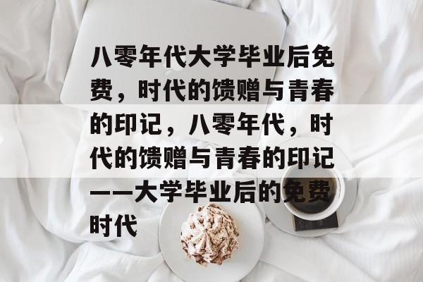 八零年代大学毕业后免费，时代的馈赠与青春的印记，八零年代，时代的馈赠与青春的印记——大学毕业后的免费时代