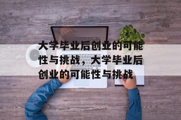 大学毕业后创业的可能性与挑战，大学毕业后创业的可能性与挑战