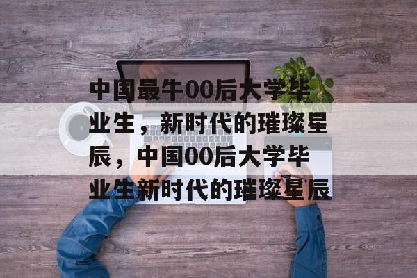 中国最牛00后大学毕业生，新时代的璀璨星辰，中国00后大学毕业生新时代的璀璨星辰