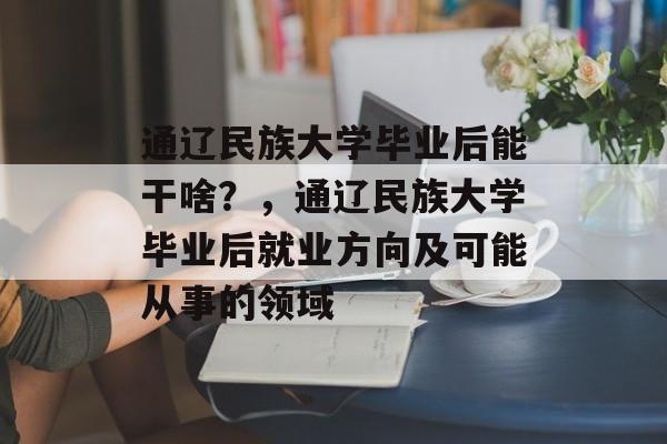 通辽民族大学毕业后能干啥?,通辽民族大学毕业后就业方向及可能从事的领域 通辽民族大学毕业后能干啥?,通辽民族大学毕业后就业方向及可能从事的领域