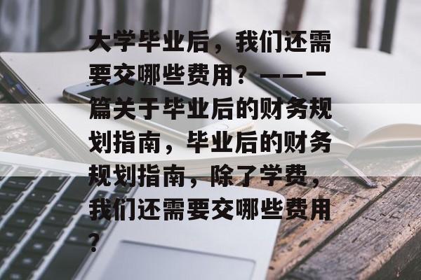 大学毕业后,我们还需要交哪些费用?——一篇关于毕业后的财务规划指南,毕业后的财务规划指南,除了学费,我们还需要交哪些费用? 大学毕业后,我们还需要交哪些费用?——一篇关于毕业后的财务规划指南,毕业后的财务规划指南,除了学费,我们还需要交哪些费用?