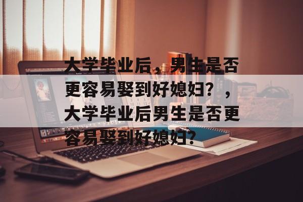 大学毕业后，男生是否更容易娶到好媳妇？，大学毕业后男生是否更容易娶到好媳妇？