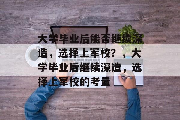 大学毕业后能否继续深造,选择上军校?,大学毕业后继续深造,选择上军校的考量 大学毕业后能否继续深造,选择上军校?,大学毕业后继续深造,选择上军校的考量